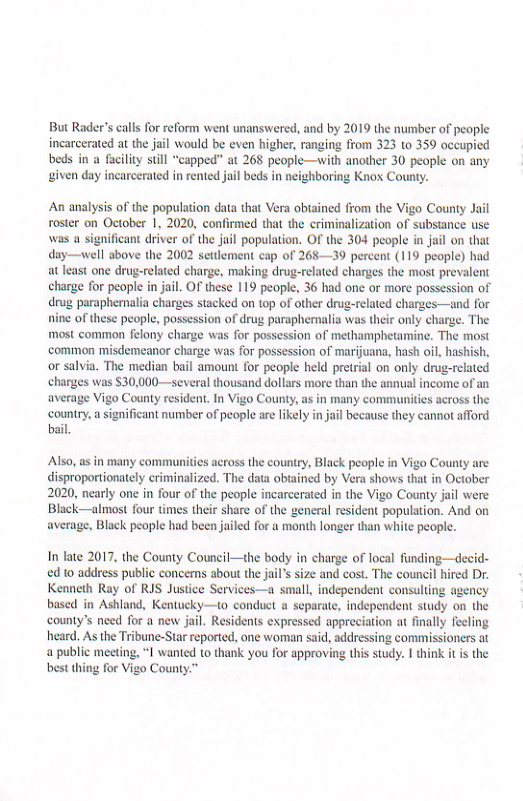 But Rader’s calls for reform went unanswered, and by 2019 the number of people incarcerated at the jail would be even higher, ranging from 323 10 359 occupied beds in a faciliy still “capped” at 268 people—with another 30 people on any iven day incarcerated in rented jail beds in neighboring Knox County.  An analysis of the population data that Vera obtained from the Vigo County Jil roster on October 1, 2020, confirmed that the criminalization of subsiance use was a significant driver of the juil population. O the 304 people in jail on that day—well sbove the 2002 setdlement cap of 268—39 percent (119 people) had atleast one drug-related charge, making drug-related charges the most prevalent charge for people n jail. O these 119 people, 36 had one or more possession of drug paraphernalia charges stacked on 10p of other drug-related charges—and for  ine of thesc people, possession of drug paraphernalia was their only charge. The most common felony charge was for possession of methamphetamine. The most common misdemeanor charge was for possession of marijuana, hash oil, hashish, or salvia, The median bail amount for people held pretrial on only drug-related harges was $30,000—several thousand dollars more than the annual income of an average Vigo County resident, In Vigo County, as in many commaunities across the country, a significant number of people are likely in jail because they cannot afford bail.  Ao, as in many communities across the couniry, Black people in Vigo County are disproportionately criminalized. The data obtained by Vera shows that in 2020, nearly one in four of the people incarcerated in the Vigo County jail were Black—almost four times their share of the general resident population. And on average, Black people had been jailed for a month longer than white people.  In late 2017, the County Council—the body in charge of local funding—decid- d 0 address public concerns about the jail’s size and cost. The council hired Dr. Kenneth Ray of RIS Justice Services—a small, independent consulting agency based in Ashland, Kentucky—to conduct a separate, independent study on the county’s need for a new jail. Residents expressed appreciation at finally feeling heard. As the Tribune-Star reported, one woman said, addressing commissioners at 4 public meeting, “I wanted to thank you for approving this study. | think it is the best thing for Vigo County.™  
